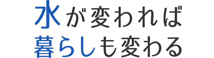 水が変われば暮らしも変わる
