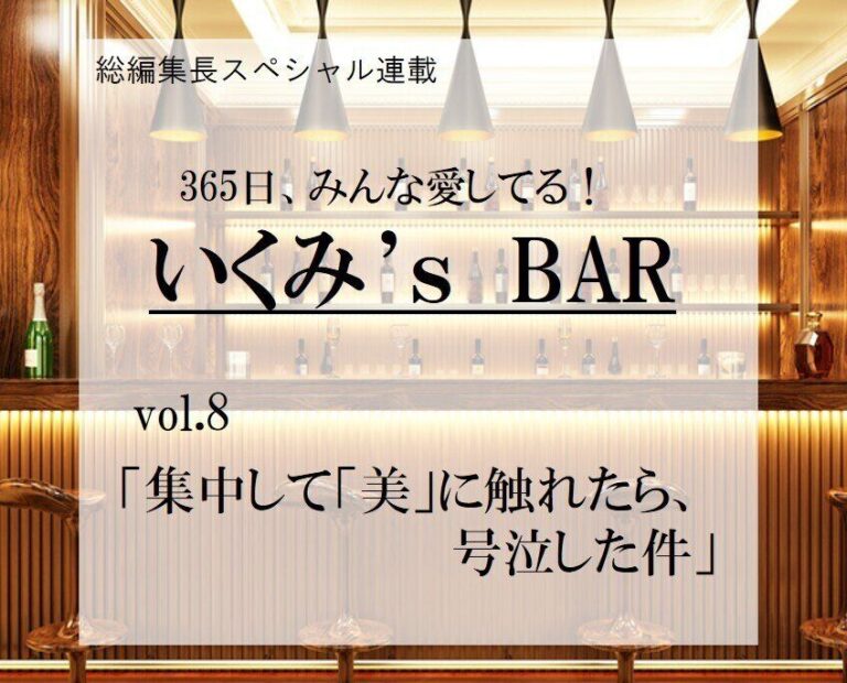 集中して「美」に触れたら、号泣した件～連載『365日、みんな愛してる！いくみ‘s BAR』 vol.8