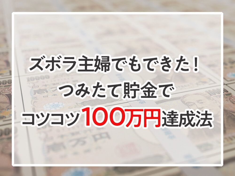 ズボラ主婦の私でもできた！つみたて貯金でコツコツ100万円達成法